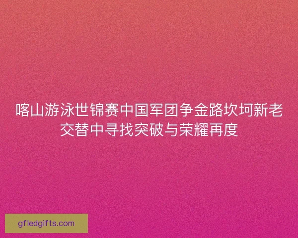 喀山游泳世锦赛中国军团争金路坎坷新老交替中寻找突破与荣耀再度