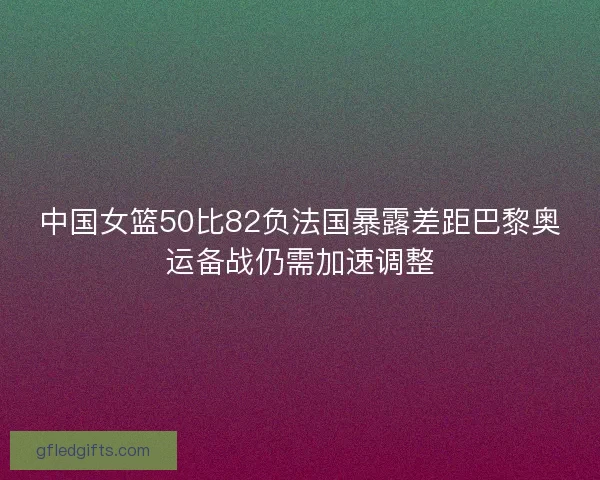 中国女篮50比82负法国暴露差距巴黎奥运备战仍需加速调整