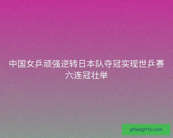 中国女乒顽强逆转日本队夺冠实现世乒赛六连冠壮举
